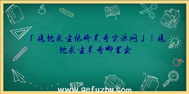 「绝地求生低价黑号货源网」|绝地求生黑号哪里卖